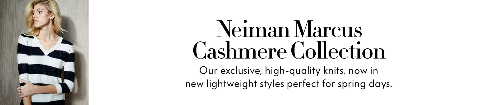 Neiman Marcus Cashmere Collection - Our exclusive, high-quality knits, now in new lightweight styles perfect for spring days.